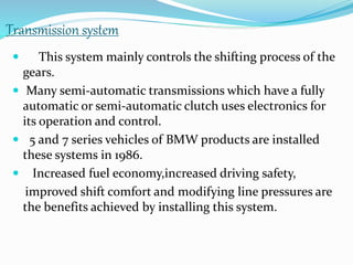 Transmission system
 This system mainly controls the shifting process of the
gears.
 Many semi-automatic transmissions which have a fully
automatic or semi-automatic clutch uses electronics for
its operation and control.
 5 and 7 series vehicles of BMW products are installed
these systems in 1986.
 Increased fuel economy,increased driving safety,
improved shift comfort and modifying line pressures are
the benefits achieved by installing this system.
 