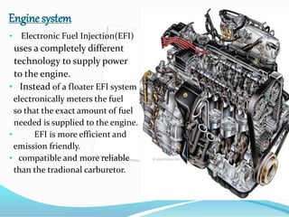 Engine system
• Electronic Fuel Injection(EFI)
uses a completely different
technology to supply power
to the engine.
• Instead of a floater EFI system
electronically meters the fuel
so that the exact amount of fuel
needed is supplied to the engine.
• EFI is more efficient and
emission friendly.
• compatible and more reliable
than the tradional carburetor.
 