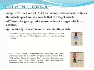 ADAPTIVE CRUISE CONTROL
 Adaptive Cruise Control (ACC) technology automatically adjusts
the vehicle speed and distance to that of a target vehicle.
 ACC uses a long range radar sensor to detect a target vehicle up to
200 mts.
 Automatically decelerates or accelerates the vehicle
 