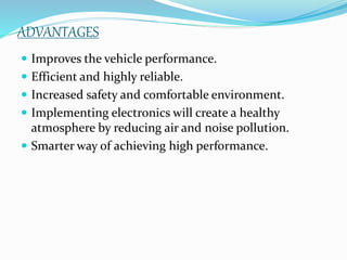 ADVANTAGES
 Improves the vehicle performance.
 Efficient and highly reliable.
 Increased safety and comfortable environment.
 Implementing electronics will create a healthy
atmosphere by reducing air and noise pollution.
 Smarter way of achieving high performance.
 