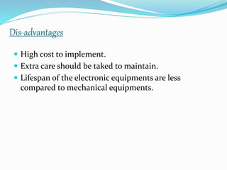 Dis-advantages
 High cost to implement.
 Extra care should be taked to maintain.
 Lifespan of the electronic equipments are less
compared to mechanical equipments.
 
