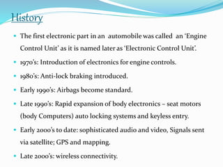 History
 The first electronic part in an automobile was called an ‘Engine
Control Unit’ as it is named later as ‘Electronic Control Unit’.
 1970’s: Introduction of electronics for engine controls.
 1980’s: Anti-lock braking introduced.
 Early 1990’s: Airbags become standard.
 Late 1990’s: Rapid expansion of body electronics – seat motors
(body Computers) auto locking systems and keyless entry.
 Early 2000’s to date: sophisticated audio and video, Signals sent
via satellite; GPS and mapping.
 Late 2000’s: wireless connectivity.
 