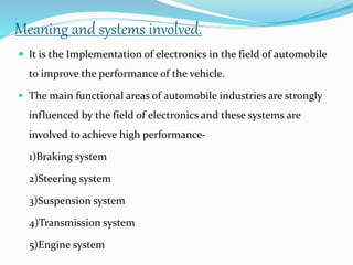 Meaning and systems involved.
 It is the Implementation of electronics in the field of automobile
to improve the performance of the vehicle.
 The main functional areas of automobile industries are strongly
influenced by the field of electronics and these systems are
involved to achieve high performance-
1)Braking system
2)Steering system
3)Suspension system
4)Transmission system
5)Engine system
 