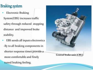 Braking system
 Electronic Braking
System(EBS) increases traffic
safety through reduced stopping
distance and improved brake
stability.
 EBS sends all inputs electronica
-lly to all braking components in
shorter response times provide a
more comfortable and finely
tuned braking feeling.
Central brake unit (CBU)
 