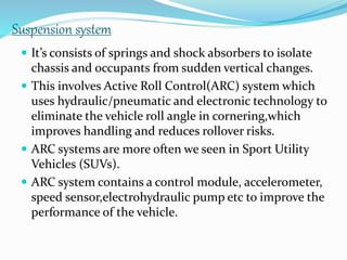Suspension system
 It’s consists of springs and shock absorbers to isolate
chassis and occupants from sudden vertical changes.
 This involves Active Roll Control(ARC) system which
uses hydraulic/pneumatic and electronic technology to
eliminate the vehicle roll angle in cornering,which
improves handling and reduces rollover risks.
 ARC systems are more often we seen in Sport Utility
Vehicles (SUVs).
 ARC system contains a control module, accelerometer,
speed sensor,electrohydraulic pump etc to improve the
performance of the vehicle.
 