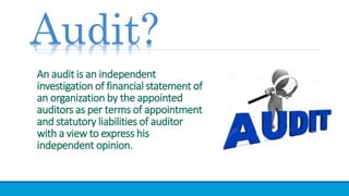 An audit is an independent
investigation of financial statement of
an organization by the appointed
auditors as per terms of appointment
and statutory liabilities of auditor
with a view to express his
independent opinion.
Audit?
 