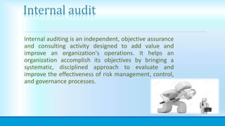 Internal audit
Internal auditing is an independent, objective assurance
and consulting activity designed to add value and
improve an organization's operations. It helps an
organization accomplish its objectives by bringing a
systematic, disciplined approach to evaluate and
improve the effectiveness of risk management, control,
and governance processes.
 