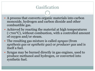 Gasification
 A process that converts organic materials into carbon
monoxide, hydrogen and carbon dioxide and other
combustible gas.
 Achieved by reacting the material at high temperatures
(>700°C), without combustion, with a controlled amount
of oxygen and/or steam.
 The resulting gas mixture is called syngas (from
synthesis gas or synthetic gas) or producer gas and is
itself a fuel.
 Syngas may be burned directly in gas engines, used to
produce methanol and hydrogen, or converted into
synthetic fuel.
 