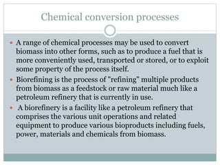 Chemical conversion processes
 A range of chemical processes may be used to convert
biomass into other forms, such as to produce a fuel that is
more conveniently used, transported or stored, or to exploit
some property of the process itself.
 Biorefining is the process of "refining" multiple products
from biomass as a feedstock or raw material much like a
petroleum refinery that is currently in use.
 A biorefinery is a facility like a petroleum refinery that
comprises the various unit operations and related
equipment to produce various bioproducts including fuels,
power, materials and chemicals from biomass.
 