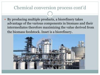 Chemical conversion process cont’d
 By producing multiple products, a biorefinery takes
advantage of the various components in biomass and their
intermediates therefore maximizing the value derived from
the biomass feedstock. Inset is a biorefinery.
 