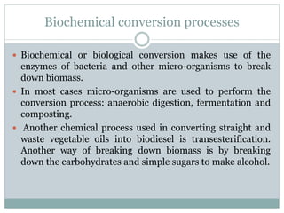 Biochemical conversion processes
 Biochemical or biological conversion makes use of the
enzymes of bacteria and other micro-organisms to break
down biomass.
 In most cases micro-organisms are used to perform the
conversion process: anaerobic digestion, fermentation and
composting.
 Another chemical process used in converting straight and
waste vegetable oils into biodiesel is transesterification.
Another way of breaking down biomass is by breaking
down the carbohydrates and simple sugars to make alcohol.
 