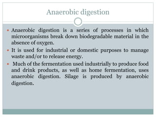 Anaerobic digestion
 Anaerobic digestion is a series of processes in which
microorganisms break down biodegradable material in the
absence of oxygen.
 It is used for industrial or domestic purposes to manage
waste and/or to release energy.
 Much of the fermentation used industrially to produce food
and drink products, as well as home fermentation, uses
anaerobic digestion. Silage is produced by anaerobic
digestion.
 