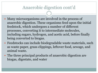 Anaerobic digestion cont’d
 Many microorganisms are involved in the process of
anaerobic digestion. These organisms feed upon the initial
feedstock, which undergoes a number of different
processes, converting it to intermediate molecules,
including sugars, hydrogen, and acetic acid, before finally
being converted to biogas.
 Feedstocks can include biodegradable waste materials, such
as waste paper, grass clippings, leftover food, sewage, and
animal waste.
 The three principal products of anaerobic digestion are
biogas, digestate, and water
 