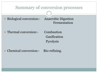 Summary of conversion processes
 Biological conversion:- Anaerobic Digestion
Fermentation
 Thermal conversion:- Combustion
Gasification
Pyrolysis
 Chemical conversion:- Bio-refining.
 