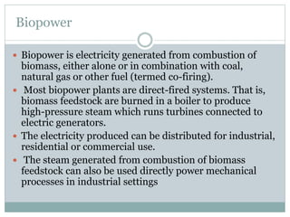 Biopower
 Biopower is electricity generated from combustion of
biomass, either alone or in combination with coal,
natural gas or other fuel (termed co-firing).
 Most biopower plants are direct-fired systems. That is,
biomass feedstock are burned in a boiler to produce
high-pressure steam which runs turbines connected to
electric generators.
 The electricity produced can be distributed for industrial,
residential or commercial use.
 The steam generated from combustion of biomass
feedstock can also be used directly power mechanical
processes in industrial settings
 