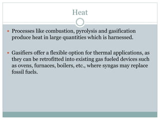 Heat
 Processes like combustion, pyrolysis and gasification
produce heat in large quantities which is harnessed.
 Gasifiers offer a flexible option for thermal applications, as
they can be retrofitted into existing gas fueled devices such
as ovens, furnaces, boilers, etc., where syngas may replace
fossil fuels.
 