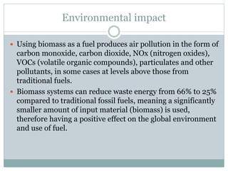 Environmental impact
 Using biomass as a fuel produces air pollution in the form of
carbon monoxide, carbon dioxide, NOx (nitrogen oxides),
VOCs (volatile organic compounds), particulates and other
pollutants, in some cases at levels above those from
traditional fuels.
 Biomass systems can reduce waste energy from 66% to 25%
compared to traditional fossil fuels, meaning a significantly
smaller amount of input material (biomass) is used,
therefore having a positive effect on the global environment
and use of fuel.
 