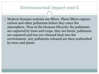 Environmental impact cont’d
 Modern biomass systems use filters. These filters capture
carbon and other pollutants before they enter the
atmosphere. Thus in the biomass lifecycle, the pollutants
are captured by trees and crops, they are burnt, pollutants
are captured and less are released back into the
environment. Any pollutants released are then reabsorbed
by trees and plants
 