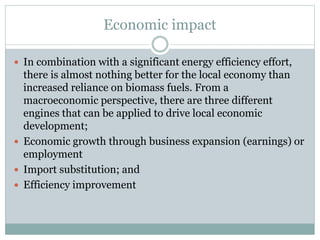 Economic impact
 In combination with a significant energy efficiency effort,
there is almost nothing better for the local economy than
increased reliance on biomass fuels. From a
macroeconomic perspective, there are three different
engines that can be applied to drive local economic
development;
 Economic growth through business expansion (earnings) or
employment
 Import substitution; and
 Efficiency improvement
 