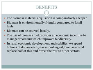 BENEFITS
 The biomass material acquisition is comparatively cheaper.
 Biomass is environmentally friendly compared to fossil
fuels
 Biomass can be sourced locally.
 The use of biomass fuel provides an economic incentive to
manage woodland which improves biodiversity.
 In rural economic development and stability: we spend
billions of dollars each year importing oil, biomass could
replace half of this and direct the rest to other sectors
 