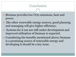 Conclusion
 Biomass provides low CO2 emissions, heat and
power.
 like other renewable energy sources, good planning
and managing will give higher efficiency.
 Systems for it use are still under-development and
improved utilisation of biomass is expected.
 Considering the benefits mentioned above; biomass
is a promising source of renewable energy and
developing it should be a key issue.
 