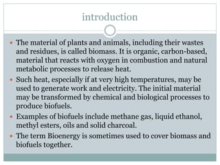 introduction
 The material of plants and animals, including their wastes
and residues, is called biomass. It is organic, carbon-based,
material that reacts with oxygen in combustion and natural
metabolic processes to release heat.
 Such heat, especially if at very high temperatures, may be
used to generate work and electricity. The initial material
may be transformed by chemical and biological processes to
produce biofuels.
 Examples of biofuels include methane gas, liquid ethanol,
methyl esters, oils and solid charcoal.
 The term Bioenergy is sometimes used to cover biomass and
biofuels together.
 