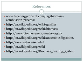 References
 www.bioenergyconsult.com/tag/biomass-
combustion-process/
 http//en.wikipedia.org/wiki/gasifier
 http//en.wikipedia.org/wiki/biomass
 http://www.biomassenergycentre.org.uk
 http//en.wikipedia.org/wiki/anaerobic digestion.
 http//www.wgbn.wisc.edu/
 http//en.wikipedia.org/wiki
 http//en.wikipedia.org/Biomass_heating_system
 