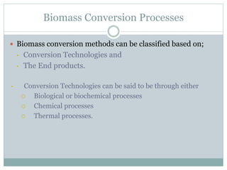 Biomass Conversion Processes
 Biomass conversion methods can be classified based on;
• Conversion Technologies and
• The End products.
• Conversion Technologies can be said to be through either
 Biological or biochemical processes
 Chemical processes
 Thermal processes.
 