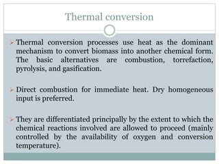 Thermal conversion
 Thermal conversion processes use heat as the dominant
mechanism to convert biomass into another chemical form.
The basic alternatives are combustion, torrefaction,
pyrolysis, and gasification.
 Direct combustion for immediate heat. Dry homogeneous
input is preferred.
 They are differentiated principally by the extent to which the
chemical reactions involved are allowed to proceed (mainly
controlled by the availability of oxygen and conversion
temperature).
 