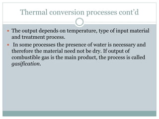 Thermal conversion processes cont’d
 The output depends on temperature, type of input material
and treatment process.
 In some processes the presence of water is necessary and
therefore the material need not be dry. If output of
combustible gas is the main product, the process is called
gasification.
 