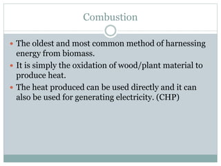 Combustion
 The oldest and most common method of harnessing
energy from biomass.
 It is simply the oxidation of wood/plant material to
produce heat.
 The heat produced can be used directly and it can
also be used for generating electricity. (CHP)
 