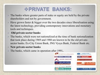 PRIVATE BANKS:
 The banks where greater parts of stake or equity are held by the private
shareholders and not by government.
 Have grown faster & bigger over the two decades since liberalisation using
the latest technology, providing contemporary innovations and monetary
tools and techniques.
 Old private-sector banks
 The banks, which were not nationalized at the time of bank nationalization
that took place during 1969 and 1980 are known to be the old private-
sector banks. Ex-City Union Bank, ING Vysya Bank, Federal Bank etc.
 New private-sector banks
 The banks, which came in operation after 1991.
 