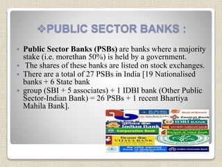 PUBLIC SECTOR BANKS :
 Public Sector Banks (PSBs) are banks where a majority
stake (i.e. morethan 50%) is held by a government.
 The shares of these banks are listed on stock exchanges.
 There are a total of 27 PSBs in India [19 Nationalised
banks + 6 State bank
 group (SBI + 5 associates) + 1 IDBI bank (Other Public
Sector-Indian Bank) = 26 PSBs + 1 recent Bhartiya
Mahila Bank].
 