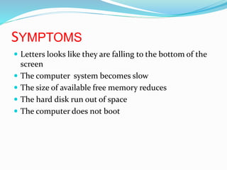 SYMPTOMS
 Letters looks like they are falling to the bottom of the
screen
 The computer system becomes slow
 The size of available free memory reduces
 The hard disk run out of space
 The computer does not boot
 