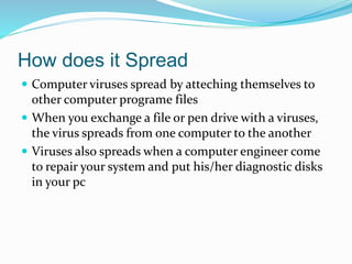 How does it Spread
 Computer viruses spread by atteching themselves to
other computer programe files
 When you exchange a file or pen drive with a viruses,
the virus spreads from one computer to the another
 Viruses also spreads when a computer engineer come
to repair your system and put his/her diagnostic disks
in your pc
 
