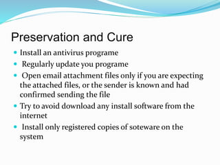 Preservation and Cure
 Install an antivirus programe
 Regularly update you programe
 Open email attachment files only if you are expecting
the attached files, or the sender is known and had
confirmed sending the file
 Try to avoid download any install software from the
internet
 Install only registered copies of soteware on the
system
 