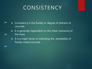 ➢
➢
➢
CONSISTENCY
 Consistency is the fluidity or degree of wetness of
concrete.
 It is generally dependent on the shear resistance of
the mass.
 It is a major factor in indicating the workability of
freshly mixed concrete.
 