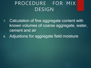 PROCEDURE FOR MIX
DESIGN
7. Calculation of fine aggregate content with
known volumes of coarse aggregate, water,
cement and air
8. Adjustions for aggregate field moisture
 