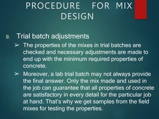 PROCEDURE FOR MIX
DESIGN
9. Trial batch adjustments
➢
➢ The properties of the mixes in trial batches are
checked and necessary adjustments are made to
end up with the minimum required properties of
concrete.
Moreover, a lab trial batch may not always provide
the final answer. Only the mix made and used in
the job can guarantee that all properties of concrete
are satisfactory in every detail for the particular job
at hand. That’s why we get samples from the field
mixes for testing the properties.
 