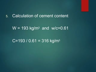 5. Calculation of cement content
W = 193 kg/m3 and w/c=0.61
C=193 / 0.61 = 316 kg/m3
 