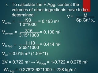 7. To calculate the F.Agg. content the
volumes of other ingredients have to be
determined. V = M
Sp.Gr.*w
Vwater =
1.0*1000
193 = 0.193 m3
3.15*1000
Vcement = 316 = 0.100 m3
VC.Agg. =
2.68*1000
1110 = 0.414 m3
Vair = 0.015 m3 (1.5%*1)
V = 0.722 m3 → VF.Agg = 1-0.722 = 0.278 m3
WF.Agg = 0.278*2.62*1000 = 728 kg/m3
 