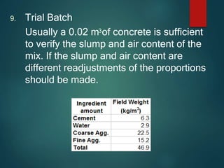 9. Trial Batch
Usually a 0.02 m3of concrete is sufficient
to verify the slump and air content of the
mix. If the slump and air content are
different readjustments of the proportions
should be made.
 