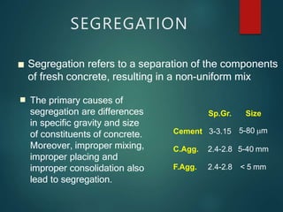 ■ Segregation refers to a separation of the components
Sp.Gr. Size
Cement 3-3.15 5-80 m
C.Agg. 2.4-2.8 5-40 mm
F.Agg. 2.4-2.8 < 5 mm
SEGREGATION
■
of fresh concrete, resulting in a non-uniform mix
The primary causes of
segregation are differences
in specific gravity and size
of constituents of concrete.
Moreover, improper mixing,
improper placing and
improper consolidation also
lead to segregation.
 