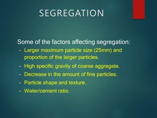 Some of the factors affecting segregation:
– Larger maximum particle size (25mm) and
proportion of the larger particles.
– High specific gravity of coarse aggregate.
– Decrease in the amount of fine particles.
– Particle shape and texture.
– Water/cement ratio.
SEGREGATION
 