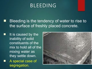 ■
BLEEDING
■
■
Bleeding is the tendency of water to rise to
the surface of freshly placed concrete.
It is caused by the
inability of solid
constituents of the
mix to hold all of the
mixing water as
they settle down.
A special case of
segregation.
 