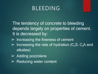 The tendency of concrete to bleeding
depends largely on properties of cement.
It is decreased by:
➢ Increasing the fineness of cement
➢ Increasing the rate of hydration (C3S, C3A and
alkalies)
➢ Adding pozzolans
➢ Reducing water content
BLEEDING
 