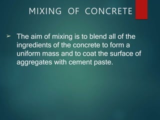 MIXING OF CONCRETE
➢ The aim of mixing is to blend all of the
ingredients of the concrete to form a
uniform mass and to coat the surface of
aggregates with cement paste.
 