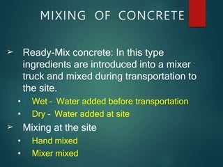 MIXING OF CONCRETE
➢
➢
Ready-Mix concrete: In this type
ingredients are introduced into a mixer
truck and mixed during transportation to
the site.
• Wet – Water added before transportation
• Dry – Water added at site
Mixing at the site
• Hand mixed
• Mixer mixed
 