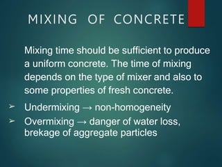 ➢
➢
Mixing time should be sufficient to produce
a uniform concrete. The time of mixing
depends on the type of mixer and also to
some properties of fresh concrete.
Undermixing → non-homogeneity
Overmixing → danger of water loss,
brekage of aggregate particles
MIXING OF CONCRETE
 