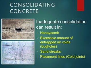 CONSOLIDATING
CONCRETE
Inadequate consolidation
can result in:
– Honeycomb
– Excessive amount of
entrapped air voids
(bugholes)
– Sand streaks
– Placement lines (Cold joints)
 